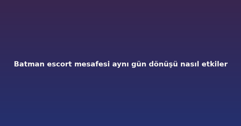 Batman escort mesafesi aynı gün dönüşü nasıl etkiler